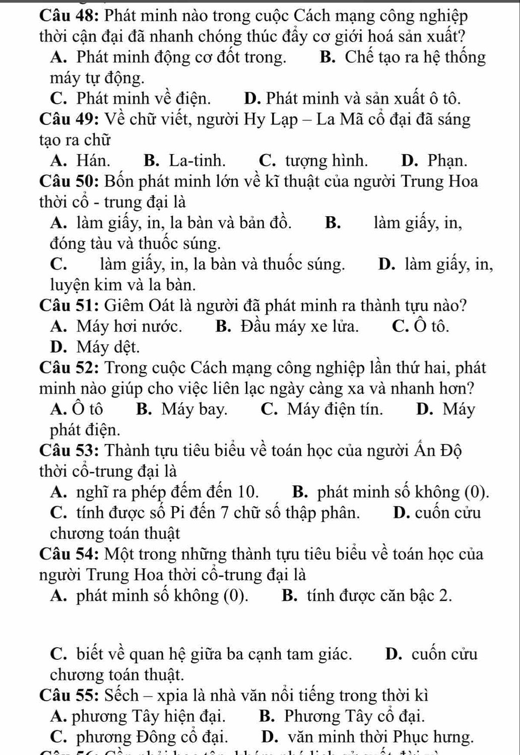 Phát minh nào trong cuộc Cách mạng công nghiệp
thời cận đại đã nhanh chóng thúc đầy cơ giới hoá sản xuất?
A. Phát minh động cơ đốt trong. B. Chế tạo ra hệ thống
máy tự động.
C. Phát minh về điện. D. Phát minh và sản xuất ô tô.
Câu 49: Về chữ viết, người Hy Lạp - La Mã cổ đại đã sáng
tạo ra chữ
A. Hán. B. La-tinh. C. tượng hình. D. Phạn.
Câu 50: Bốn phát minh lớn về kĩ thuật của người Trung Hoa
thời cổ - trung đại là
A. làm giấy, in, la bàn và bản đồ. B. làm giấy, in,
đóng tàu và thuốc súng.
C. làm giấy, in, la bàn và thuốc súng. D. làm giấy, in,
luyện kim và la bàn.
Câu 51: Giêm Oát là người đã phát minh ra thành tựu nào?
A. Máy hơi nước. B. Đầu máy xe lửa. C. Ô tô.
D. Máy dệt.
Câu 52: Trong cuộc Cách mạng công nghiệp lần thứ hai, phát
minh nào giúp cho việc liên lạc ngày càng xa và nhanh hơn?
A. Ô tô B. Máy bay. C. Máy điện tín. D. Máy
phát điện.
Câu 53: Thành tựu tiêu biểu về toán học của người Ấn Độ
thời cổ-trung đại là
A. nghĩ ra phép đếm đến 10. B. phát minh số không (0).
C. tính được số Pi đến 7 chữ số thập phân. D. cuốn cửu
chương toán thuật
Câu 54: Một trong những thành tựu tiêu biểu về toán học của
người Trung Hoa thời cổ-trung đại là
A. phát minh số không (0). B. tính được căn bậc 2.
C. biết về quan hệ giữa ba cạnh tam giác. D. cuốn cửu
chương toán thuật.
Câu 55: Sếch - xpia là nhà văn nổi tiếng trong thời kì
A. phương Tây hiện đại. B. Phương Tây cổ đại.
C. phương Đông cổ đại. D. văn minh thời Phục hưng.