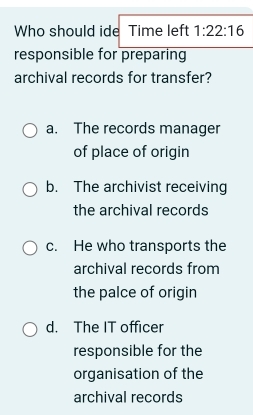 Who should ide Time left 1:22:16 
responsible for preparing
archival records for transfer?
a. The records manager
of place of origin
b. The archivist receiving
the archival records
c. He who transports the
archival records from
the palce of origin
d. The IT officer
responsible for the
organisation of the
archival records