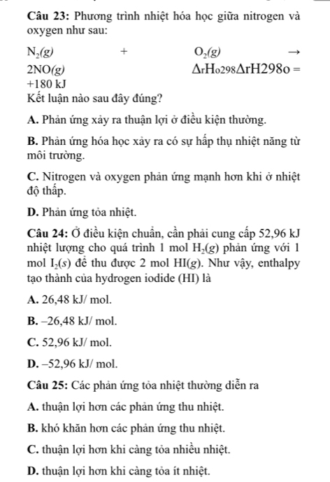 Phương trình nhiệt hóa học giữa nitrogen và
oxygen như sau:
N_2(g) + O_2(g)
2NO(g)
△ _r298△ rH2980=
+ 180kJ
Kết luận nào sau đây đúng?
A. Phản ứng xảy ra thuận lợi ở điều kiện thường.
B. Phản ứng hóa học xảy ra có sự hấp thụ nhiệt năng từ
môi trường.
C. Nitrogen và oxygen phản ứng mạnh hơn khi ở nhiệt
độ thấp.
D. Phản ứng tỏa nhiệt.
Câu 24: Ở điều kiện chuẩn, cần phải cung cấp 52,96 kJ
nhiệt lượng cho quá trình 1 mol H_2(g) phản ứng với 1
mol I_2(s) để thu được 2 mol HI(g). Như vậy, enthalpy
tạo thành của hydrogen iodide (HI) là
A. 26,48 kJ/ mol.
B. -26,48 kJ/ mol.
C. 52,96 kJ/ mol.
D. -52,96 kJ/ mol.
Câu 25: Các phản ứng tỏa nhiệt thường diễn ra
A. thuận lợi hơn các phản ứng thu nhiệt.
B. khó khăn hơn các phản ứng thu nhiệt.
C. thuận lợi hơn khi càng tỏa nhiều nhiệt.
D. thuận lợi hơn khi càng tỏa ít nhiệt.