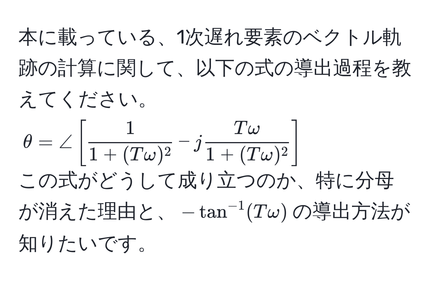 本に載っている、1次遅れ要素のベクトル軌跡の計算に関して、以下の式の導出過程を教えてください。  
(θ = ∠ [  1/1 + (Tomega)^2  - j Tomega/1 + (Tomega)^2  ])  
この式がどうして成り立つのか、特に分母が消えた理由と、(-tan^(-1)(Tomega))の導出方法が知りたいです。