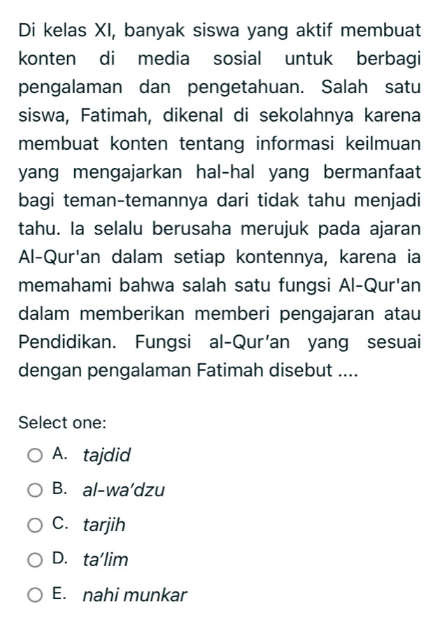 Di kelas XI, banyak siswa yang aktif membuat
konten di media sosial untuk berbagi
pengalaman dan pengetahuan. Salah satu
siswa, Fatimah, dikenal di sekolahnya karena
membuat konten tentang informasi keilmuan
yang mengajarkan hal-hal yang bermanfaat
bagi teman-temannya dari tidak tahu menjadi
tahu. la selalu berusaha merujuk pada ajaran
Al-Qur'an dalam setiap kontennya, karena ia
memahami bahwa salah satu fungsi Al-Qur'an
dalam memberikan memberi pengajaran atau
Pendidikan. Fungsi al-Qur'an yang sesuai
dengan pengalaman Fatimah disebut ....
Select one:
A. tajdid
B. al-wa'dzu
C. tarjih
D. ta'lim
E. nahi munkar