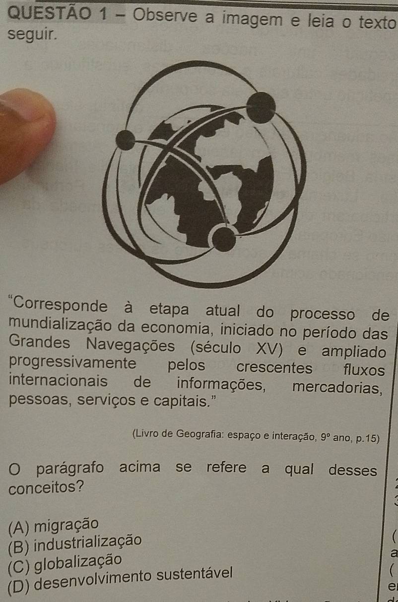 Observe a imagem e leia o texto
seguir.
“Corresponde à etapa atual do processo de
mundialização da economia, iniciado no período das
Grandes Navegações (século XV) e ampliado
progressivamente pelos crescentes fluxos
internacionais de informações, mercadorias,
pessoas, serviços e capitais."
(Livro de Geografia: espaço e interação, 9° ano, p.15)
O parágrafo acima se refere a qual desses
conceitos?
(A) migração
(B) industrialização
(C) globalização
a
(D) desenvolvimento sustentável

e
-