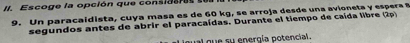 Es cog e la opción qu e cos d a e e 
9. Un paracaidista, cuya masa es de 60 kg, se arroja desde una avioneta y espera 
segundos antes de abrir el paracaídas. Durante el tiempo de caída libre (2p) 
qual que su energía potencial.