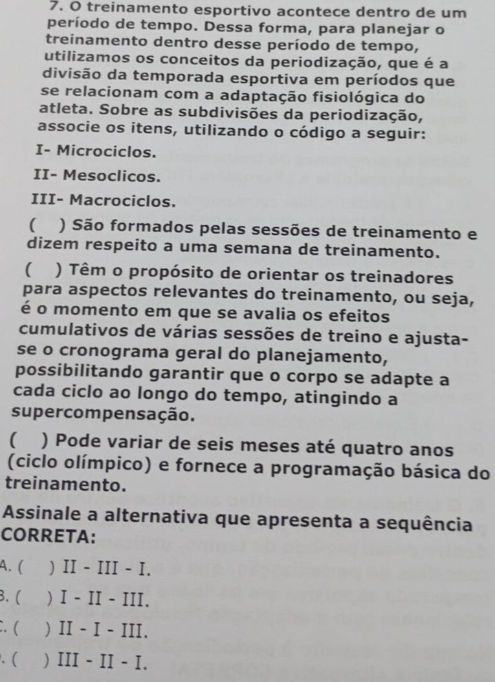 treinamento esportivo acontece dentro de um
período de tempo. Dessa forma, para planejar o
treinamento dentro desse período de tempo,
utilizamos os conceitos da periodização, que é a
divisão da temporada esportiva em períodos que
se relacionam com a adaptação fisiológica do
atleta. Sobre as subdivisões da periodização,
associe os itens, utilizando o código a seguir:
I- Microciclos.
II- Mesoclicos.
III- Macrociclos.
( ) São formados pelas sessões de treinamento e
dizem respeito a uma semana de treinamento.
( ) Têm o propósito de orientar os treinadores
para aspectos relevantes do treinamento, ou seja,
é o momento em que se avalia os efeitos
cumulativos de várias sessões de treino e ajusta-
se o cronograma geral do planejamento,
possibilitando garantir que o corpo se adapte a
cada ciclo ao longo do tempo, atingindo a
supercompensação.
( ) Pode variar de seis meses até quatro anos
(ciclo olímpico) e fornece a programação básica do
treinamento.
Assinale a alternativa que apresenta a sequência
CORRETA:
A. ( ) II - III - I.
B. ( ) I - II - III.
:. ( ) II - I - III..( ) III - II - I.