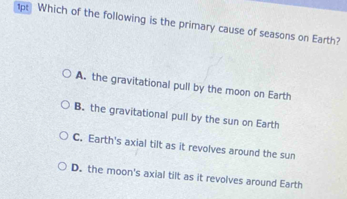 1p Which of the following is the primary cause of seasons on Earth?
A. the gravitational pull by the moon on Earth
B. the gravitational pull by the sun on Earth
C. Earth's axial tilt as it revolves around the sun
D. the moon's axial tilt as it revolves around Earth