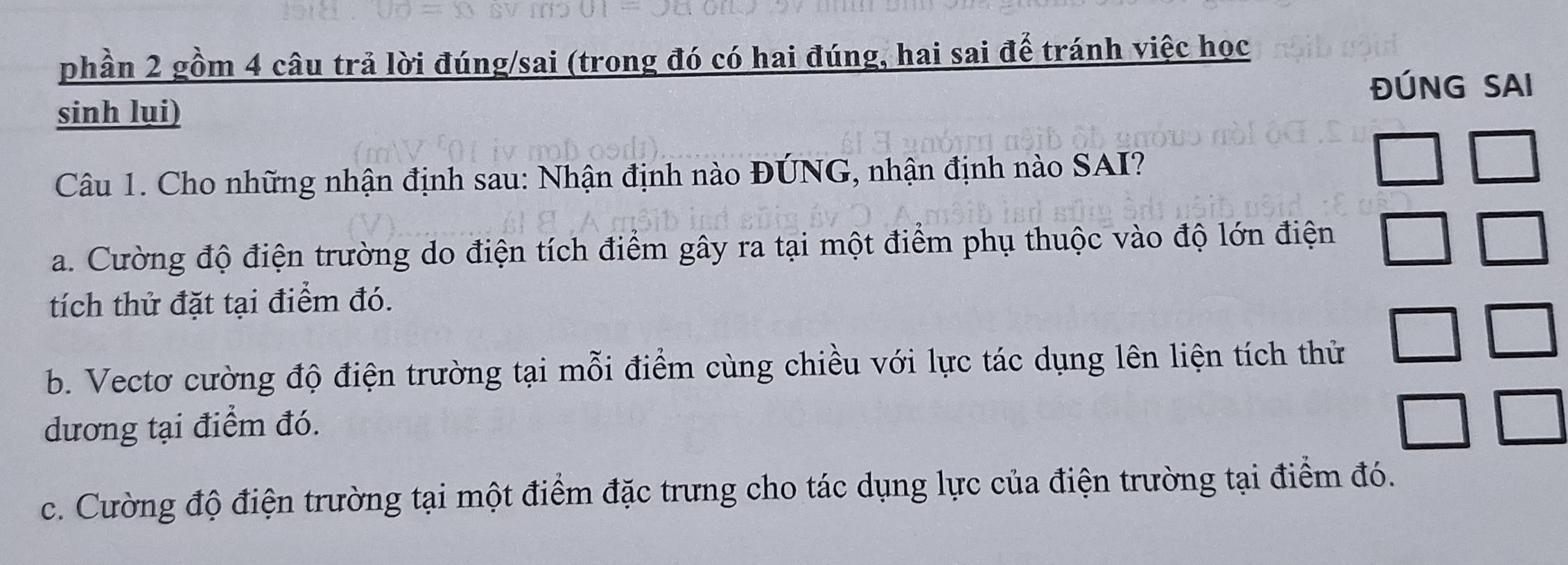 phần 2 gồm 4 câu trả lời đúng/sai (trong đó có hai đúng, hai sai đế tránh việc học
sinh lụi) ĐÚNG SAI
Câu 1. Cho những nhận định sau: Nhận định nào ĐÚNG, nhận định nào SAI?
a. Cường độ điện trường do điện tích điểm gây ra tại một điểm phụ thuộc vào độ lớn điện
tích thử đặt tại điểm đó.
b. Vectơ cường độ điện trường tại mỗi điểm cùng chiều với lực tác dụng lên liện tích thử
dương tại điểm đó.
c. Cường độ điện trường tại một điểm đặc trưng cho tác dụng lực của điện trường tại điểm đó.