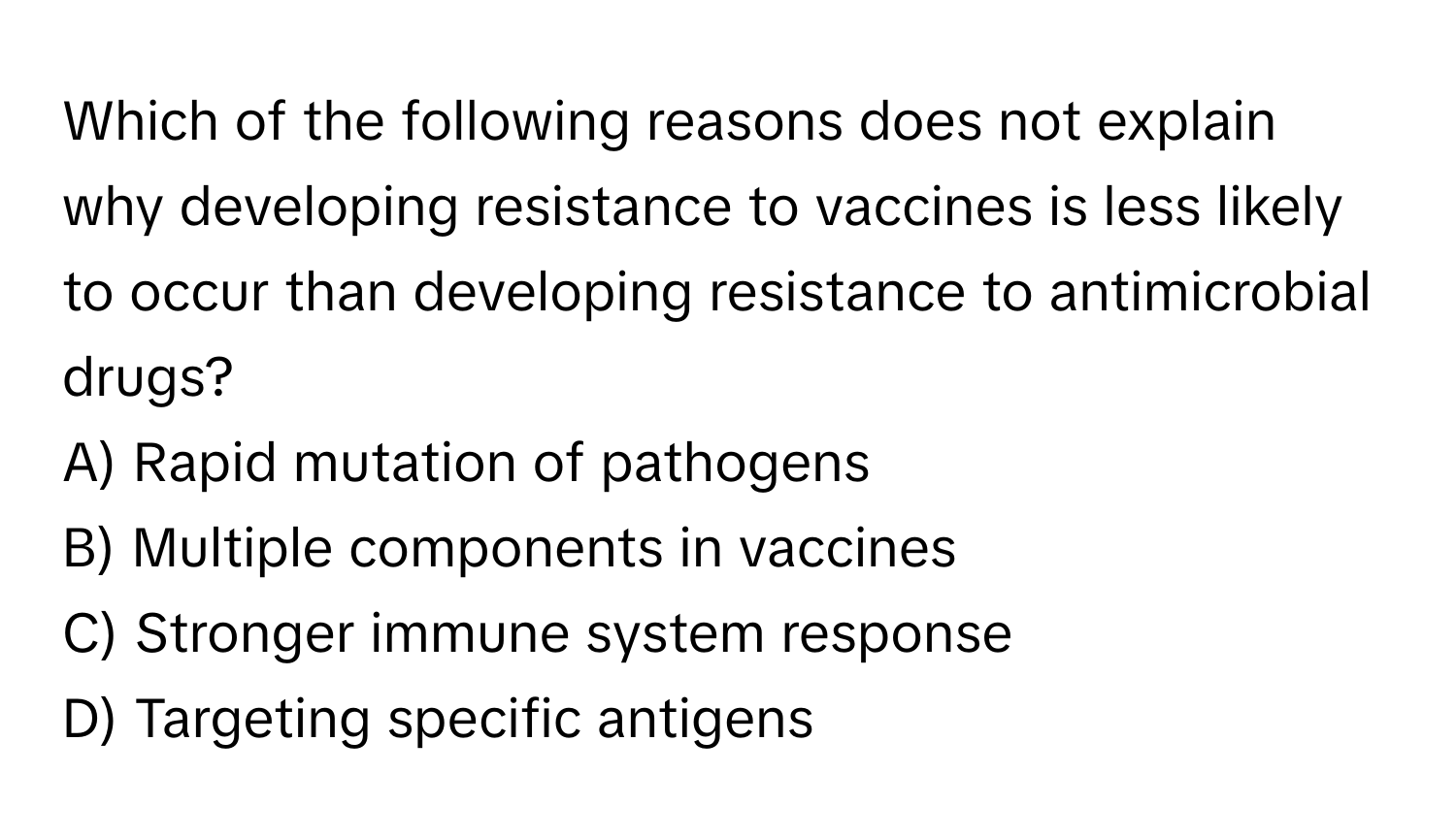 Which of the following reasons does not explain why developing resistance to vaccines is less likely to occur than developing resistance to antimicrobial drugs?

A) Rapid mutation of pathogens
B) Multiple components in vaccines
C) Stronger immune system response
D) Targeting specific antigens