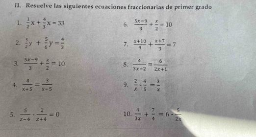 Resuelve las siguientes ecuaciones fraccionarias de primer grado 
1.  1/2 x+ 4/3 x=33 6.  (5x-9)/3 + x/2 =10
2.  5/2 y+ 5/6 y= 4/3   (x+10)/9 + (x+7)/3 =7
7. 
3.  (5x-9)/3 + x/2 =10 _8.  4/3x-2 = 6/2x+1 
4.  4/x+5 = 3/x-5   2/x - 4/5 = 3/x 
9. 
5.  5/z-4 - 2/z+4 =0 10.  4/3x + 7/4 =6- 5/2x 