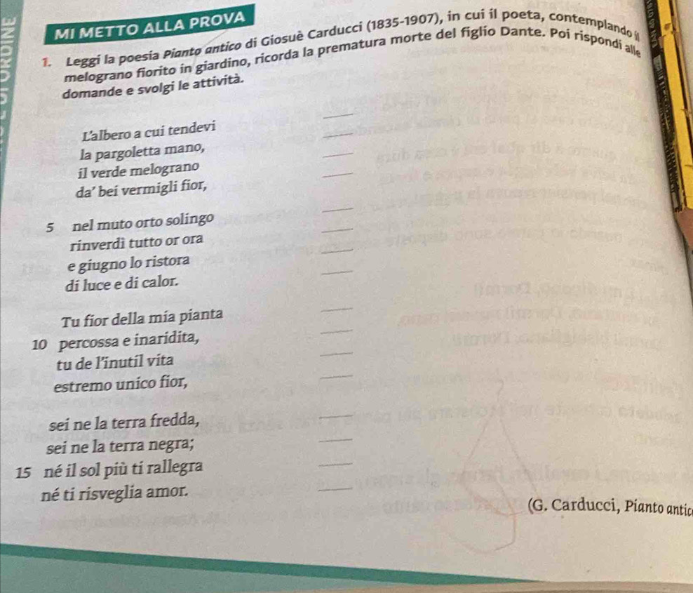 MI METTO ALLA PROVA 
1. Leggi la poesia Pianto antico di Giosuè Carducci (1835-1907), in cui il poeta, contemplando 
melograno fiorito in giardino, ricorda la prematura morte del figlio Dante. Poi rispondi alle 
domande e svolgi le attività. 
_ 
_ 
Lalbero a cui tendevi 
la pargoletta mano, 
_ 
il verde melograno 
_ 
da’ bei vermigli fior, 
_ 
_ 
5 nel muto orto solingo 
_ 
rinverdì tutto or ora 
e giugno lo ristora 
di luce e di calor. 
_ 
Tu fior della mia pianta 
_ 
10 percossa e inaridita, 
tu de l’inutil vita 
estremo unico fior, 
sei ne la terra fredda, 
sei ne la terra negra; 
_ 
15 né il sol più ti rallegra 
_ 
né ti risveglia amor. 
_ 
(G. Carducci, Pianto antic