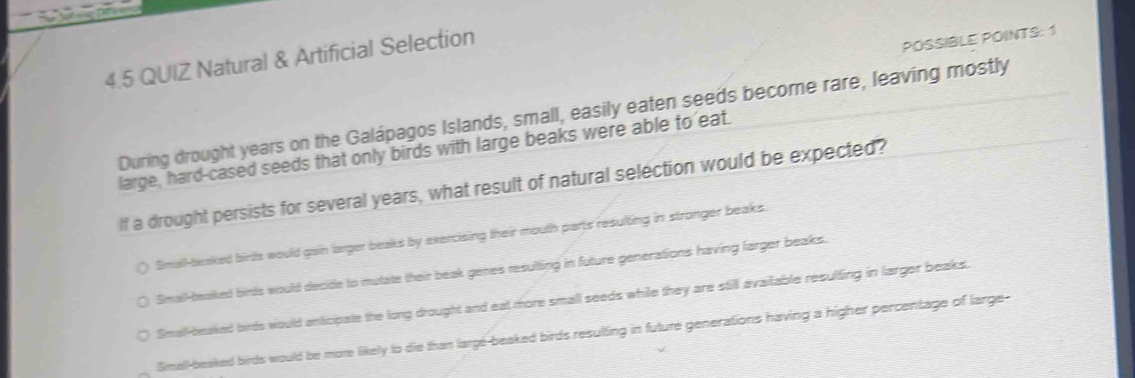 4.5 QUIZ Natural & Artificial Selection
POSSIBLE POINTS: 1
During drought years on the Galápagos Islands, small, easily eaten seeds become rare, leaving mostly
large, hard-cased seeds that only birds with large beaks were able to eat.
If a drought persists for several years, what result of natural selection would be expected?
Small-beaked birds would gain larger beaks by exercising their mouth parts resulting in stronger beaks.
Small-beaked binds would decide to mutate their beak genes resulting in future generations having farger beaks.
Small-beaked birds would anticipate the long drought and eat more small seeds while they are still available resulting in larger beaks.
Small-beaked birds would be more likely to die than largé-beaked birds resulting in future generations having a higher percentage of large-