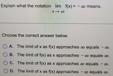 Explain what the notation limlimits _xto ∈fty f(x)=-∈fty means.
Choose the correct answer below.
A. The limit of x as f(x) approaches ∞ equals - ∞.
B. The limit of f(x) as x approaches - ∞ equals ∞.
C. The limit of f(x) as x approaches ∞ equals - ∞.
D. The limit of x as f(x) approaches -∞ equals ∞.