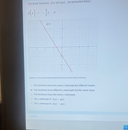 Two linear functions f(x) and g(x) , are presented below.
f(x)=- 3/2 x-4
Select all the statements below that are true for the functions
The functions have the same y-intercept but different slopes.
The functions have different y-intercepts but the same slope
The functions have the same x-infercepts
The x-intercept of f(x)
The x-intercept of f(x)>g(x)