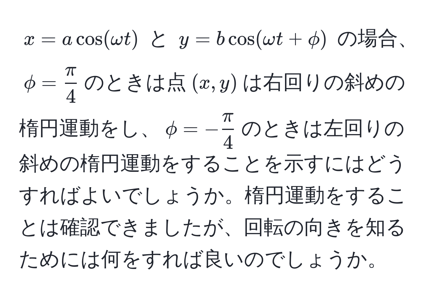 $ x = a cos(omega t) $ と $ y = b cos(omega t + phi) $ の場合、$phi =  π/4 $のときは点$(x,y)$は右回りの斜めの楕円運動をし、$phi = - π/4 $のときは左回りの斜めの楕円運動をすることを示すにはどうすればよいでしょうか。楕円運動をすることは確認できましたが、回転の向きを知るためには何をすれば良いのでしょうか。