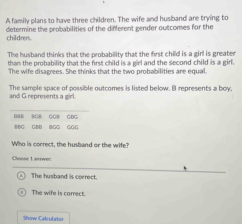 A family plans to have three children. The wife and husband are trying to
determine the probabilities of the different gender outcomes for the
children.
The husband thinks that the probability that the frst child is a girl is greater
than the probability that the frst child is a girl and the second child is a girl.
The wife disagrees. She thinks that the two probabilities are equal.
The sample space of possible outcomes is listed below. B represents a boy,
and G represents a girl.
Who is correct, the husband or the wife?
Choose 1 answer:
A The husband is correct.
B The wife is correct.
Show Calculator