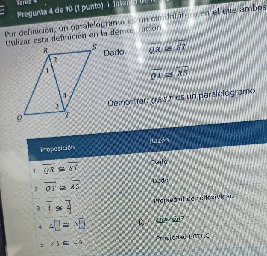 Tarea 4 
Pregunta 4 de 10 (1 punto) | Intento de l 
Por definición, un paralelogramo es un cuadrilátero en el que ambos 
Utilizar esta definición en la demostración 
Dado:
overline QR≌ overline ST
overline QT≌ overline RS
Demostrar: QRST es un paralelogramo 
Proposición Razón 
1 overline QR≌ overline ST Dado 
2 overline QT≌ overline RS Dado 
3 overline 1≌ overline 4 Propiedad de reflexividad 
4 △ □ ≌ △ □ ¿Razón? 
5 ∠ 1≌ ∠ 4 Propiedad PCTCC