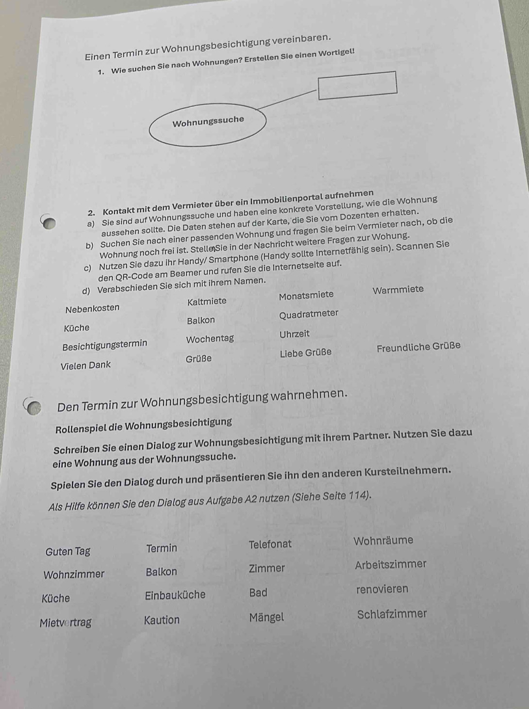 Einen Termin zur Wohnungsbesichtigung vereinbaren.
1. ohnungen? Erstellen Sie einen Wortigel!
2. Kontakt mit dem Vermieter über ein Immobilienportal aufnehmen
a) Sie sind auf Wohnungssuche und haben eine konkrete Vorstellung, wie die Wohnung
aussehen sollte. Die Daten stehen auf der Karte, die Sie vom Dozenten erhalten.
b) Suchen Sie nach einer passenden Wohnung und fragen Sie beim Vermieter nach, ob die
Wohnung noch frei ist. Stelle Sie in der Nachricht weitere Fragen zur Wohung.
c) Nutzen Sie dazu ihr Handy/ Smartphone (Handy sollte Internetfähig sein). Scannen Sie
den QR-Code am Beamer und rufen Sie die Internetseite auf.
d) Verabschieden Sie sich mit ihrem Namen.
Nebenkosten Kaltmiete Monatsmiete Warmmiete
Küche Balkon Quadratmeter
Besichtigungstermin Wochentag Uhrzeit
Grüße
Liebe Grüße  Freundliche Grüße
Vielen Dank
Den Termin zur Wohnungsbesichtigung wahrnehmen.
Rollenspiel die Wohnungsbesichtigung
Schreiben Sie einen Dialog zur Wohnungsbesichtigung mit ihrem Partner. Nutzen Sie dazu
eine Wohnung aus der Wohnungssuche.
Spielen Sie den Dialog durch und präsentieren Sie ihn den anderen Kursteilnehmern.
Als Hilfe können Sie den Dialog aus Aufgabe A2 nutzen (Siehe Seite 114).
Guten Tag Termin Telefonat
Wohnräume
Zimmer
Wohnzimmer Balkon Arbeitszimmer
Küche Einbauküche Bad renovieren
Mietvertrag Kaution Mängel Schlafzimmer