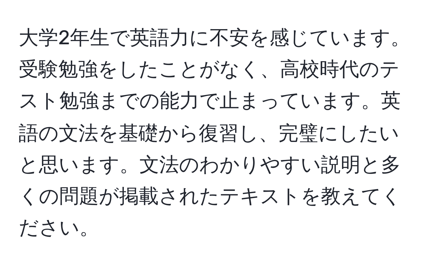 大学2年生で英語力に不安を感じています。受験勉強をしたことがなく、高校時代のテスト勉強までの能力で止まっています。英語の文法を基礎から復習し、完璧にしたいと思います。文法のわかりやすい説明と多くの問題が掲載されたテキストを教えてください。