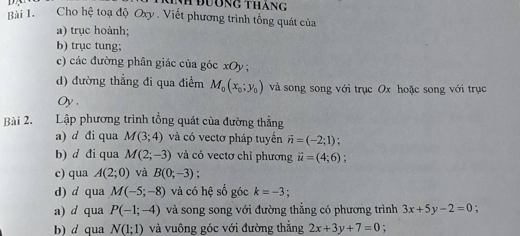 Cho hệ toạ độ Oxy. Viết phương trình tổng quát của 
a) trục hoành; 
b) trục tung; 
c) các đường phân giác của góc xOy; 
d) đường thắng đi qua điểm M_0(x_0; y_0) và song song với trục Ox hoặc song với trục 
Oy . 
Bài 2. Lập phương trình tổng quát của đường thắng 
a) d đi qua M(3;4) và có vectơ pháp tuyến vector n=(-2;1) : 
b) d đi qua M(2;-3) và có vectơ chỉ phương vector u=(4;6); 
c) qua A(2;0) và B(0;-3); 
d) d qua M(-5;-8) và có hệ số góc k=-3. 
a) d qua P(-1;-4) và song song với đường thẳng có phương trình 3x+5y-2=0. 
b) d qua N(1;1) và vuông góc với đường thắng 2x+3y+7=0;