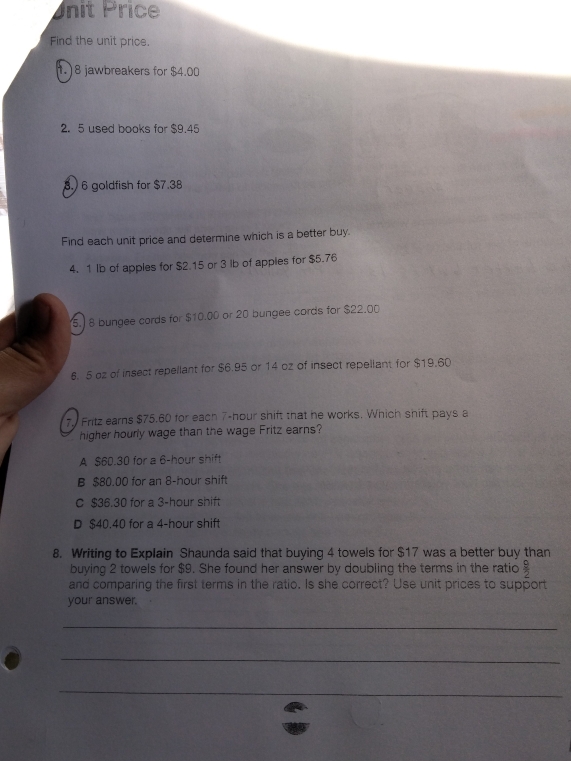 Unit Price
Find the unit price.
1.) 8 jawbreakers for $4.00
2. 5 used books for $9.45
8. 6 goldfish for $7.38
Find each unit price and determine which is a better buy.
4. 1 Ib of apples for $2.15 or 3 lb of apples for $5.76
5.) 8 bungee cords for $10.00 or 20 bungee cords for $22.00
6. 5 oz of insect repellant for $6.95 or 14 oz of insect repeliant for $19.60
7. Fritz earns $75.60 for each 7-hour shift that he works. Which shift pays a
higher hourly wage than the wage Fritz earns?
A $60.30 for a 6-hour shift
B $80.00 for an 8-hour shift
C $36.30 for a 3-hour shift
D $40.40 for a 4-hour shift
8. Writing to Explain Shaunda said that buying 4 towels for $17 was a better buy than
buying 2 towels for $9. She found her answer by doubling the terms in the ratio  9/2 
and comparing the first terms in the ratio. Is she correct? Use unit prices to support
your answer.
_
_
_