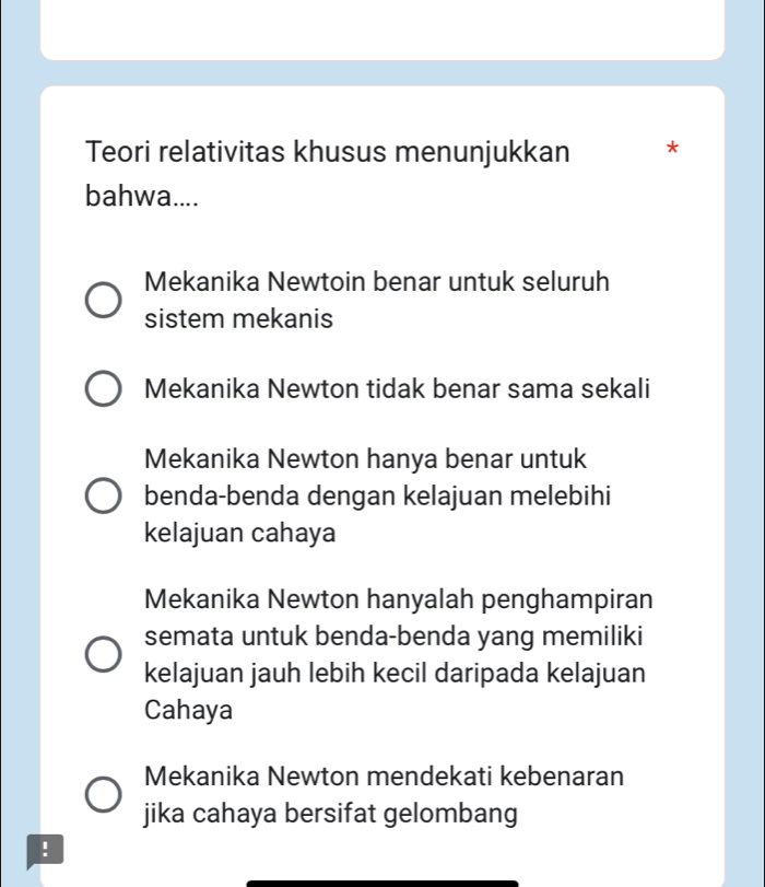 Teori relativitas khusus menunjukkan *
bahwa....
Mekanika Newtoin benar untuk seluruh
sistem mekanis
Mekanika Newton tidak benar sama sekali
Mekanika Newton hanya benar untuk
benda-benda dengan kelajuan melebihi
kelajuan cahaya
Mekanika Newton hanyalah penghampiran
semata untuk benda-benda yang memiliki
kelajuan jauh lebih kecil daripada kelajuan
Cahaya
Mekanika Newton mendekati kebenaran
jika cahaya bersifat gelombang
!