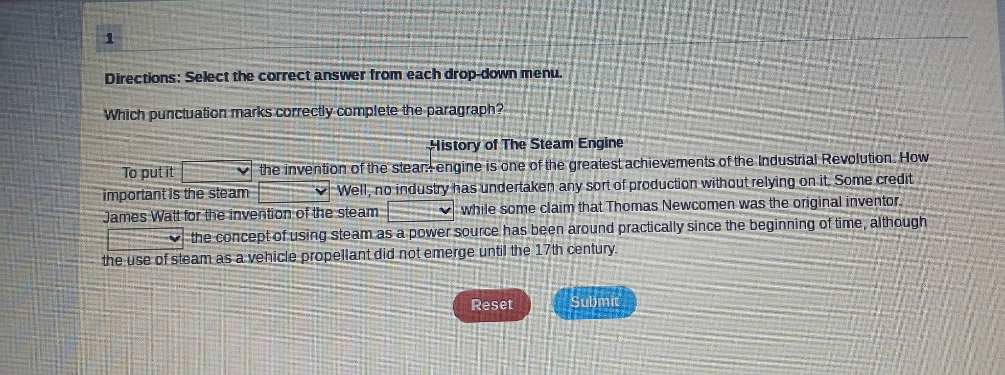 Directions: Select the correct answer from each drop-down menu.
Which punctuation marks correctly complete the paragraph?
History of The Steam Engine
To put it the invention of the stean engine is one of the greatest achievements of the Industrial Revolution. How
important is the steam Well, no industry has undertaken any sort of production without relying on it. Some credit
James Watt for the invention of the steam while some claim that Thomas Newcomen was the original inventor.
the concept of using steam as a power source has been around practically since the beginning of time, although
the use of steam as a vehicle propellant did not emerge until the 17th century.
Reset Submit