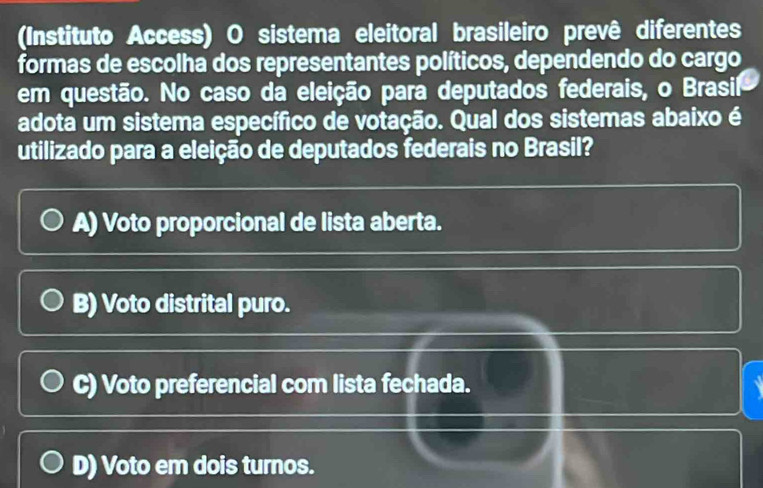 (Instituto Access) O sistema eleitoral brasileiro prevê diferentes
formas de escolha dos representantes políticos, dependendo do cargo
em questão. No caso da eleição para deputados federais, o Brasil
adota um sistema específico de votação. Qual dos sistemas abaixo é
utilizado para a eleição de deputados federais no Brasil?
A) Voto proporcional de lista aberta.
B) Voto distrital puro.
C) Voto preferencial com lista fechada.
D) Voto em dois turnos.