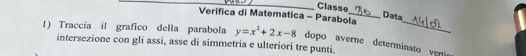 Classe Data 
Verifica di Matematica - Parabola 
I) Traccia il grafico della parabola y=x^2+2x-8
_ 
intersezione con gli assi, asse di simmetria e ulteriori tre punti. dopo averne determinato vertic