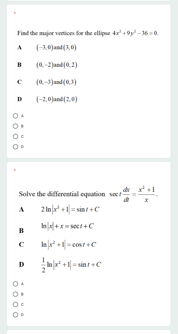 Find the major vertices for the ellipse 4x^2+9y^2-36=0.
A (-3,0) and (3,0)
B (0,-2) and (0,2)
C (0,-3) and (0,3)
D (-2,0) and (2,0)
A
B
C
D
Solve the differential equation sec t dx/dt = (x^2+1)/x . 
A 2ln |x^2+1|=sin t+C
B ln |x|+x=sec t+C
C ln |x^2+1|=cos t+C
D  1/2 ln |x^2+1|=sin t+C
A
B
C
D