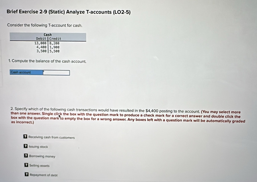 Brief Exercise 2-9 (Static) Analyze T-accounts (LO2-5)
Consider the following T-account for cash.
1. Compute the balance of the cash account.
Cash account
2. Specify which of the following cash transactions would have resulted in the $4,400 posting to the account. (You may select more
than one answer. Single click the box with the question mark to produce a check mark for a correct answer and double click the
box with the question mark to empty the box for a wrong answer. Any boxes left with a question mark will be automatically graded
as incorrect.)
Receiving cash from customers
Issuing stock
Barrowing money
Selling assets
Repayment of debt