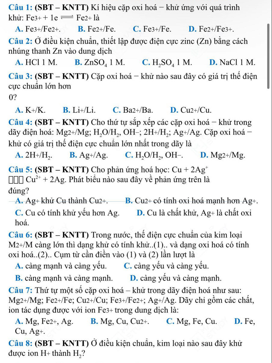 (SBT - KNTT) Kí hiệu cặp oxi hoá - khử ứng với quá trình
khử: Fe3++1e=Fe2+la
A. Fe3+/Fe2+. B. Fe2+/Fe. C. l Fe3+Fe e D. Fe2+/Fe3+.
Câu 2: Ở điều kiện chuẩn, thiết lập được điện cực zinc(Zn) bằng cách
nhúng thanh Zn vào dung dịch
A. HCl 1 M. B. ZnSO_41M. C. H_2SO_41M. D. NaCl 1 M.
Câu 3: (SBT C  - KNTT) Cặp oxi hoá - khử nào sau đây có giá trị thể điện
cực chuẩn lớn hơn
0?
A. K+/K. B. Li+/Li. C. Ba2+/Ba. D. Cu2+/Cu.
Câu 4: (SBT - KNTT) Cho thứ tự sắp xếp các cặp oxi hoá - khử trong
dãy điện hoá: Mg2+/Mg;H_2O/H_2,OH-;2H+/H_2;Ag+/Ag. Cặp oxi hoá −
khử có giá trị thế điện cực chuẩn lớn nhất trong dãy là
A. 2H+/H_2. B. Ag+/Ag. C. H_2O/H_2,OH-. D. Mg2+/Mg.
Câu 5: (SBT - KNTT) Cho phản ứng hoá học: Cu+2Ag^+
□ □ □ Cu^(2+)+2Ag. Phát biểu nào sau đây về phản ứng trên là
đúng?
A. A g + khử Cu thành Cu2+. B. Cu2+ có tính oxi hoá mạnh hơn Ag+.
C. Cu có tính khử yểu hơn Ag. D. Cu là chất khử, Ag+la chất oxi
hoá.
Câu 6: (SBT - KNTT) Trong nước, thế điện cực chuẩn của kim loại
M2+/M càng lớn thì dạng khử có tính khử..(1).. và dạng oxi hoá có tính
oxi hoá..(2).. Cụm từ cần điền vào (1) và (2) lần lượt là
A. càng mạnh và càng yếu. C. càng yếu và càng yếu.
B. càng mạnh và càng mạnh. D. càng yếu và càng mạnh.
Câu 7: Thứ tự một số cặp oxi hoá - khử trong dãy điện hoá như sau:
Mg2+/Mg; Fe2+/Fe; Cu2+/Cu; Fe3 +/Fe2+: Ag+/Ag :. Dãy chỉ gồm các chất,
ion tác dụng được với ion Fe3+ trong dung dịch là:
A. v1 g, Fe2+, Ag. B. V Ig, Cu, Cu2+. C. Mg, Fe, Cu. D. Fe,
Cu, Ag+.
Câu 8: (SI BT - KNTT) Ở điều kiện chuẩn, kim loại nào sau đây khử
được ion H+ thành H_2