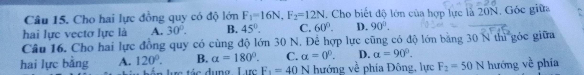 Cho hai lực đồng quy có độ lớn F_1=16N, F_2=12N. Cho biết độ lớn của hợp lực là 20N. Góc giữa
C.
hai lực vectơ lực là A. 30°. B. 45°. 60^0. D. 90^0. 
Câu 16. Cho hai lực đồng quy có cùng độ lớn 30 N. Để hợp lực cũng có độ lớn bằng 30 N thì góc giữa
hai lực bằng A. 120°. B. alpha =180°. C. alpha =0^0. D. alpha =90°. 
án lực tác dụng Lực F_1=40N hướng về phía Đông, lực F_2=50N hướng về phía