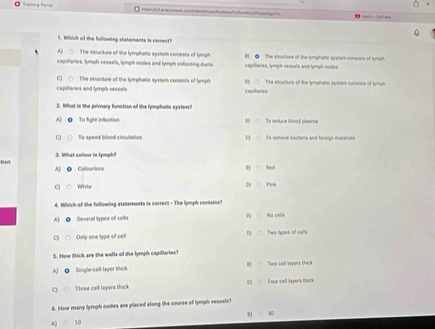 Trening Porte toye (s3 ana consr comhstmanan/hatony 2amr (Pymmyy's3
D 
1. Which of the following stetements is comrect?
A) □ The structure of the lymphatic system consists of lymph () ● The struciture of the lymphartic systens consists of tymgh
capiltaries, lymph vessels, lymph nodes and lymph collecting ducts capillaries, lymph vessets and lymph nodes
C) ○ The structuse of the lymphalic system consists of lymph
capiliaries and lymph vessels capillaries ○. The structure of the tymphatic systom consists of tymph
2. What is the primary function of the hymmphatic system?
A) ● To fight infection 0 ○ To reduce blood plasma
To speed blood circulation □ To remove bacteria and foreign materials
3. What colour is lymph?
tion A) @ Colourless
0) ○ Red
c White D ○ Pink
4. Which of the following statements is correct - The lymph centains?
A) ◎ Several types of cells D) () Na cells
Only one type of cell 0] Two types of celts
5. How thick are the walls of the lymph capillaries?
A) ● Single-cell layer thick Two cell layers thick
Three cell layers thick D) Four cell layers thick
6. How many lymph nodes are placed along the course of lymph vessels?
BJ
A] 10 50