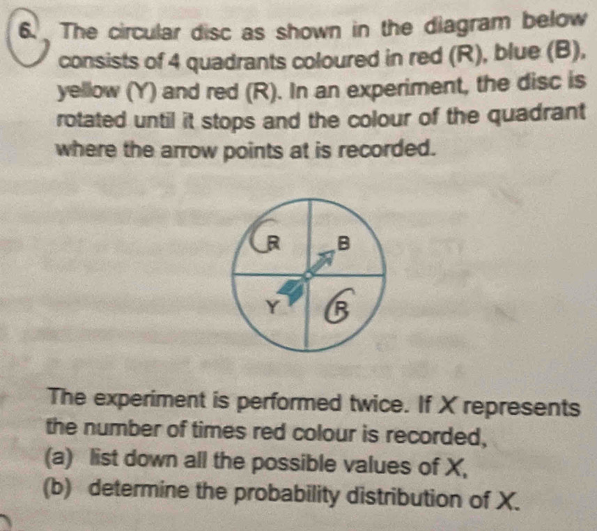 The circular disc as shown in the diagram below 
consists of 4 quadrants coloured in red (R), blue (B), 
yellow (Y) and red (R). In an experiment, the disc is 
rotated until it stops and the colour of the quadrant 
where the arrow points at is recorded.
R B
Y B
The experiment is performed twice. If X represents 
the number of times red colour is recorded, 
(a) list down all the possible values of X, 
(b) determine the probability distribution of X.