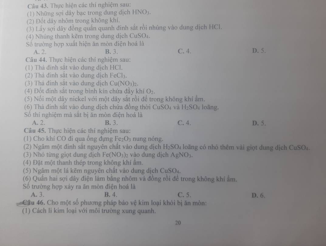 Thực hiện các thí nghiệm sau:
(1) Những sợi dây bạc trong dung dịch HNO_3.
(2) Đốt dây nhôm trong không khí.
(3) Lấy sợi dây đồng quấn quanh đinh sắt rồi nhúng vào dung dịch HCl.
(4) Nhúng thanh kẽm trong dung dịch CuSO_4.
Số trường hợp xuất hiện ăn mòn điện hoá là
A. 2. B. 3. C. 4. D. 5.
Câu 44. Thực hiện các thí nghiệm sau:
(1) Thả đinh sắt vào dung dịch HCl.
(2) Thà đinh sắt vào dung dịch FeCl_3.
(3) Thả đinh sắt vào dung dịch Cu(NO_3)_2.
(4) Đốt đinh sắt trong bình kín chứa đầy khí O_2.
(5) Nối một dây nickel với một dây sắt rồi để trong không khí ẩm.
(6) Thả đinh sắt vào dung dịch chứa đồng thời CuSO_4 và H_2SO_4 loãng.
Số thí nghiệm mà sắt bị ăn mòn điện hoá là
A. 2. B. 3. C. 4. D. 5.
Câu 45. Thực hiện các thí nghiệm sau:
(1) Cho khí CO đi qua ống đựng Fe_2O_3 nung nóng.
(2) Ngâm một đinh sắt nguyên chất vào dung dịch H_2SO_4 loãng có nhỏ thêm vài giọt dung dịch CuSO_4
(3) Nhỏ từng giọt dung dịch Fe(NO_3): vào dung dịch AgNO_3.
(4) Đặt một thanh thép trong không khí ẩm.
(5) Ngâm một lá kẽm nguyên chất vào dung dịch CuSO_4.
(6) Quấn hai sợi dây điện làm bằng nhôm và đồng rồi đề trong không khí ẩm.
Số trường hợp xảy ra ăn mòn điện hoá là
A. 3. B. 4. C. 5. D. 6.
Câu 46. Cho một số phương pháp bảo vệ kim loại khỏi bị ăn mòn:
(1) Cách li kim loại với môi trường xung quanh.
20