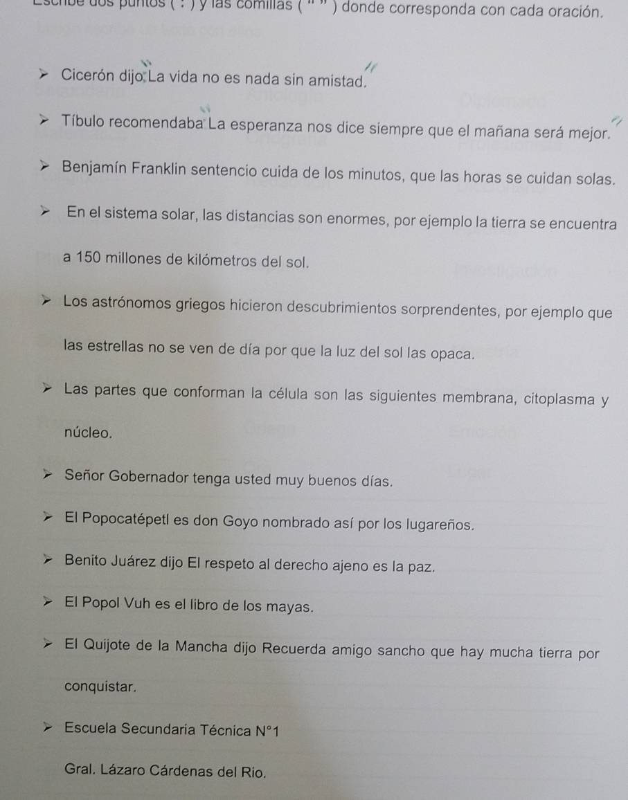 scrbe dos puntos ( : ) y las comillas ( ' ” ) donde corresponda con cada oración. 
Cicerón dijo La vida no es nada sin amistad. 
Tíbulo recomendaba La esperanza nos dice siempre que el mañana será mejor. 
Benjamín Franklin sentencio cuida de los minutos, que las horas se cuidan solas. 
En el sistema solar, las distancias son enormes, por ejemplo la tierra se encuentra 
a 150 millones de kilómetros del sol. 
Los astrónomos griegos hicieron descubrimientos sorprendentes, por ejemplo que 
las estrellas no se ven de día por que la luz del sol las opaca. 
Las partes que conforman la célula son las siguientes membrana, citoplasma y 
núcleo. 
Señor Gobernador tenga usted muy buenos días. 
El Popocatépetl es don Goyo nombrado así por los lugareños. 
Benito Juárez dijo El respeto al derecho ajeno es la paz. 
El Popol Vuh es el libro de los mayas. 
El Quijote de la Mancha dijo Recuerda amigo sancho que hay mucha tierra por 
conquistar. 
Escuela Secundaria Técnica N°1
Gral. Lázaro Cárdenas del Rio.