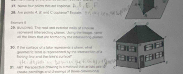 Name four points that are coplanar. 
A 
C 
28. Are points A. B. and C coplanar? Explain, 
8 
Example 5 
G 
29. BUILDING The roof and exterior walls of a house 
represent intersecting planes. Using the image, name 
all the lines that are formed by the intersecting planes. 
B 
30. If the surface of a lake represents a plane, what 
geometric term is represented by the intersection of a 
fishing line and the lake's surface? 
31. ART Perspective drawing is a method that artists use to C 
create paintings and drawings of three-dimensional D