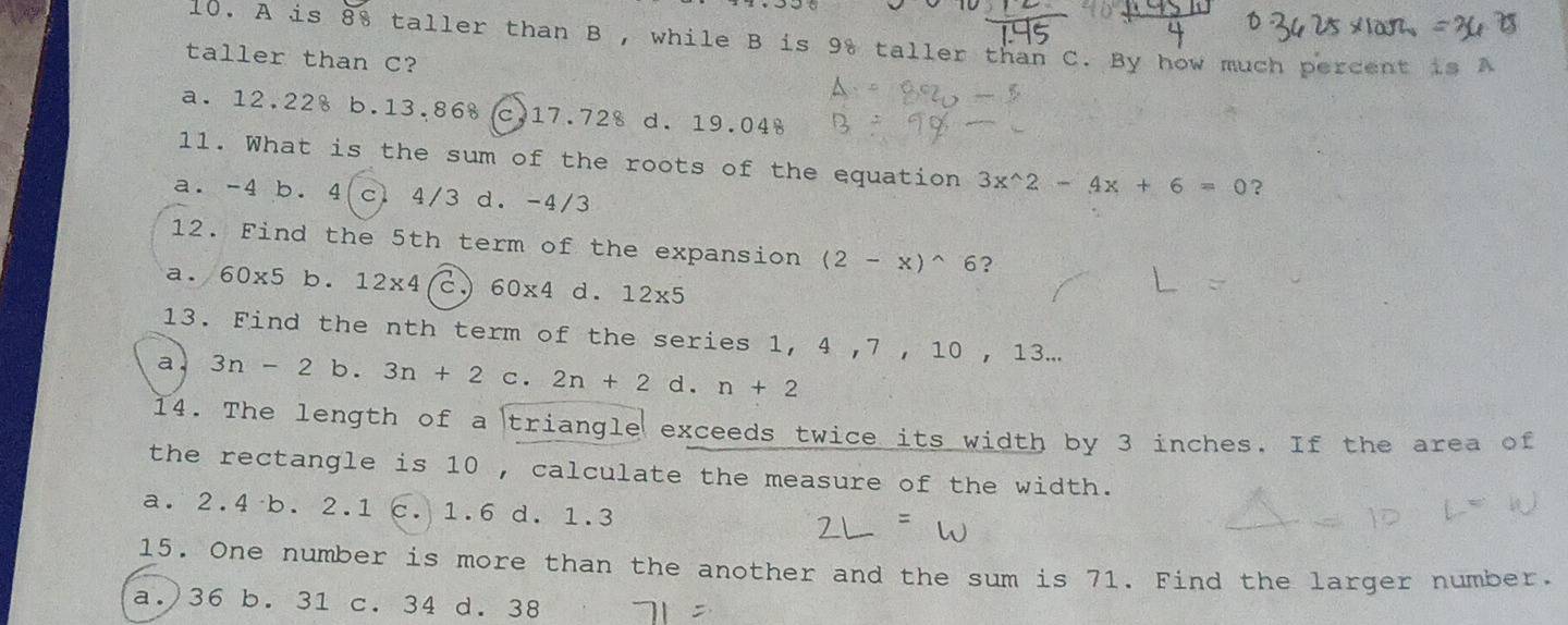 A is 8% taller than B , while B is 9% taller than C. By how much percent is A
taller than C?
a. 12.22% b. 13.86 c. 17.728 d. 19.04
1l. What is the sum of the roots of the equation 3x^(wedge)2-4x+6=0 ?
a. -4 b. 4 (c) 4/3 d. -4/3
12. Find the 5th term of the expansion (2-x)^wedge 6 ?
a. 60* 5b.12* 4 c. 60* 4 d. 12* 5
13. Find the nth term of the series 1, 4 , 7 , 10 , 13...
a 3n-2 b. 3n+2 c . 2n+2 d . n+2
14. The length of a triangle exceeds twice its width by 3 inches. If the area of
the rectangle is 10 , calculate the measure of the width.
a. 2.4 b. 2.1 c. 1.6 d. 1.3
15. One number is more than the another and the sum is 71. Find the larger number.
a.) 36 b. 31 c. 34 d. 38