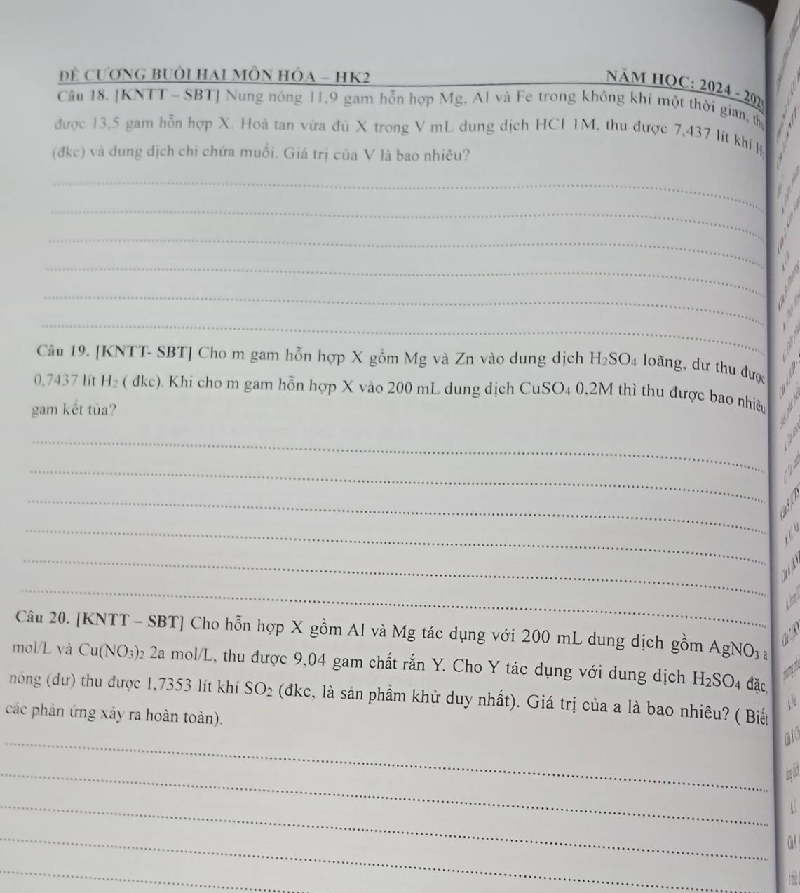 Đề CươNG BUÔI HAI MÔN HÓA - HK2 
Năm họC: 20 2024-202 
Câu 18. [KNTT - SBT] Nung nóng 11,9 gam hỗn hợp Mg, Al và Fe trong không khí một thời gian, th 
được 13,5 gam hỗn hợp X. Hoà tan vừa đủ X trong V mL dung dịch HCl 1M, thu được 7,437 lít khí Hị 
(đkc) và dung dịch chi chứa muối. Giá trị của V là bao nhiêu? 
_ 
_ 
_ 
_ 
_ 
_ 
Câu 19. [KNTT- SBT] Cho m gam hỗn hợp X gồm Mg và Zn vào dung dịch H_2SO_4 4 loãng, dư thu được
0.7437 Iít H_2 ( đkc). Khi cho m gam hỗn hợp X vào 200 mL dung dịch CuSO₄ 0,2M thì thu được bao nhiều 
gam kết tủa? 
_Y 
_N 
_ 
_ 

_ 
_ 
a 
Câu 20. [KNTT - SBT] Cho hỗn hợp X gồm Al và Mg tác dụng với 200 mL dung dịch gồm AgN NO_3
mol/L và Cu(NO_3) 2 2a mol/L, thu được 9,04 gam chất rắn Y. Cho Y tác dụng với dụng dịch H_2SO_4 đặc, 
nóng (dư) thu được 1,7353 lít khí SO_2 (đkc, là sản phầm khử duy nhất). Giá trị của a là bao nhiêu? ( Biết 
các phản ứng xảy ra hoàn toàn). 
_miCh 
_han ách 
_ 
_ 
CaA 
_