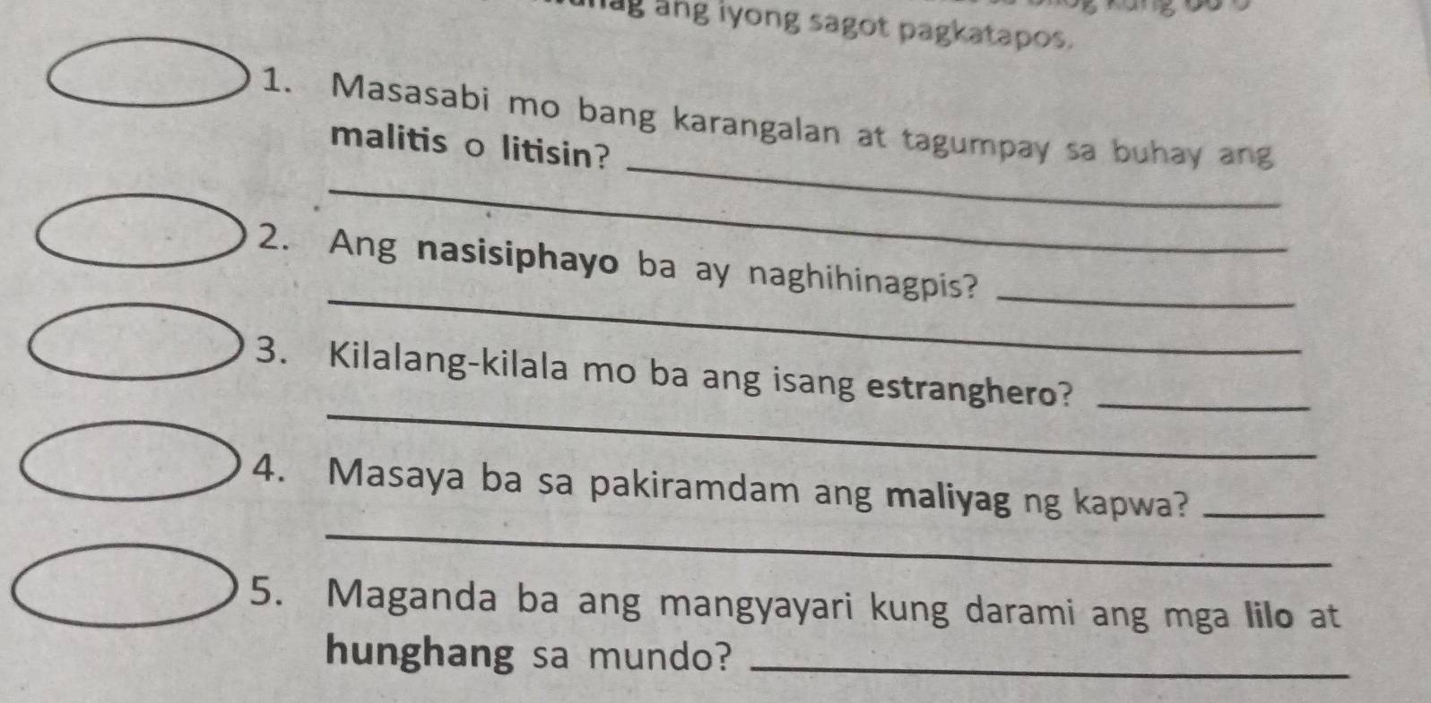 ag ang iyong sagot pagkatapos. 
_ 
1. Masasabi mo bang karangalan at tagumpay sa buhay ang 
malitis o litisin? 
_ 
_ 
2. Ang nasisiphayo ba ay naghihinagpis?_ 
_ 
3. Kilalang-kilala mo ba ang isang estranghero?_ 
_ 
4. Masaya ba sa pakiramdam ang maliyag ng kapwa?_ 
5. Maganda ba ang mangyayari kung darami ang mga lilo at 
hunghang sa mundo?_