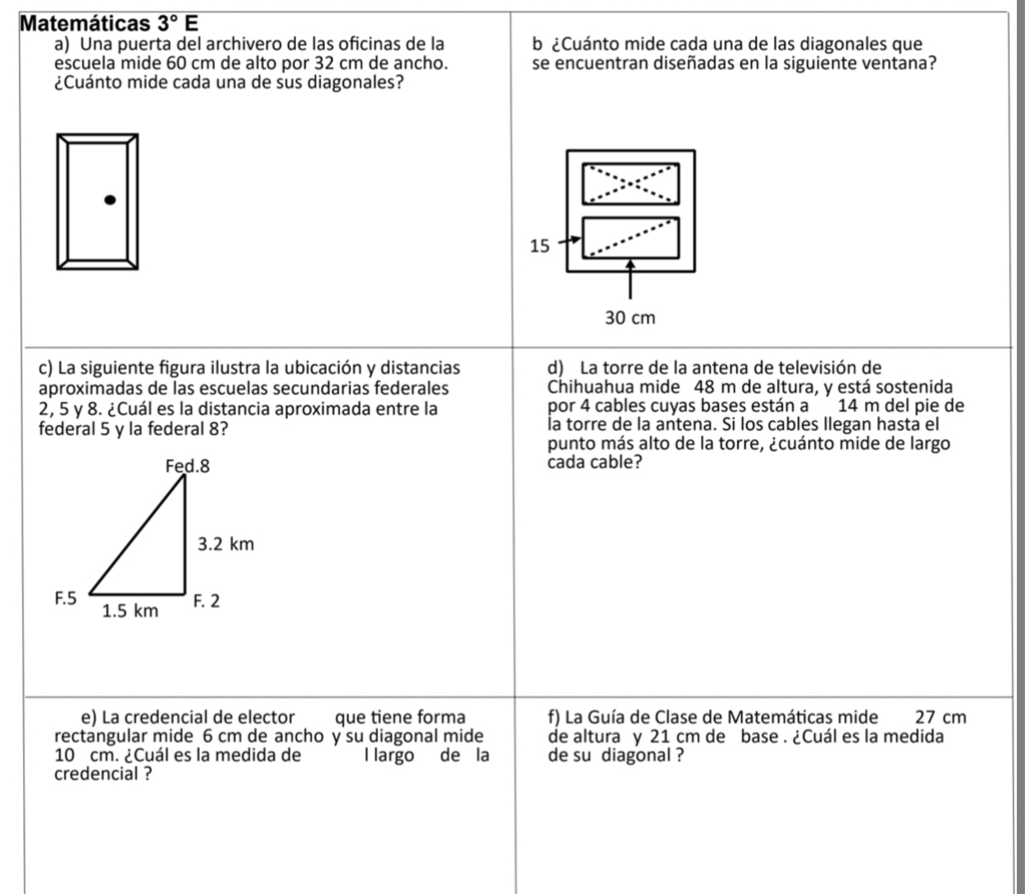 Matemáticas 3°E 
a) Una puerta del archivero de las oficinas de la b ¿Cuánto mide cada una de las diagonales que
escuela mide 60 cm de alto por 32 cm de ancho. se encuentran diseñadas en la siguiente ventana?
¿Cuánto mide cada una de sus diagonales?
15
30 cm
c) La siguiente figura ilustra la ubicación y distancias d) La torre de la antena de televisión de
aproximadas de las escuelas secundarias federales Chihuahua mide 48 m de altura, y está sostenida
2, 5 y 8. ¿Cuál es la distancia aproximada entre la por 4 cables cuyas bases están a 14 m del pie de
federal 5 y la federal 8? la torre de la antena. Si los cables llegan hasta el
punto más alto de la torre, ¿cuánto mide de largo
cada cable?
e) La credencial de elector que tiene forma f) La Guía de Clase de Matemáticas mide 27 cm
rectangular mide 6 cm de ancho y su diagonal mide de altura y 21 cm de base . ¿Cuál es la medida
10 cm. ¿Cuál es la medida de l largo de la de su diagonal ?
credencial ?