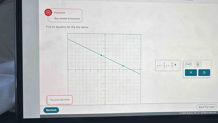 a Incorrect 
Your answer is incorrect. 
Find an equation for the line below.
y=- 2/7 x+ 17/7  □ =□  □ /□   
× 5 
Try one las 
Recheck Save For Later 
© 2025 McGraw Hill LLC, All Rights Resenne