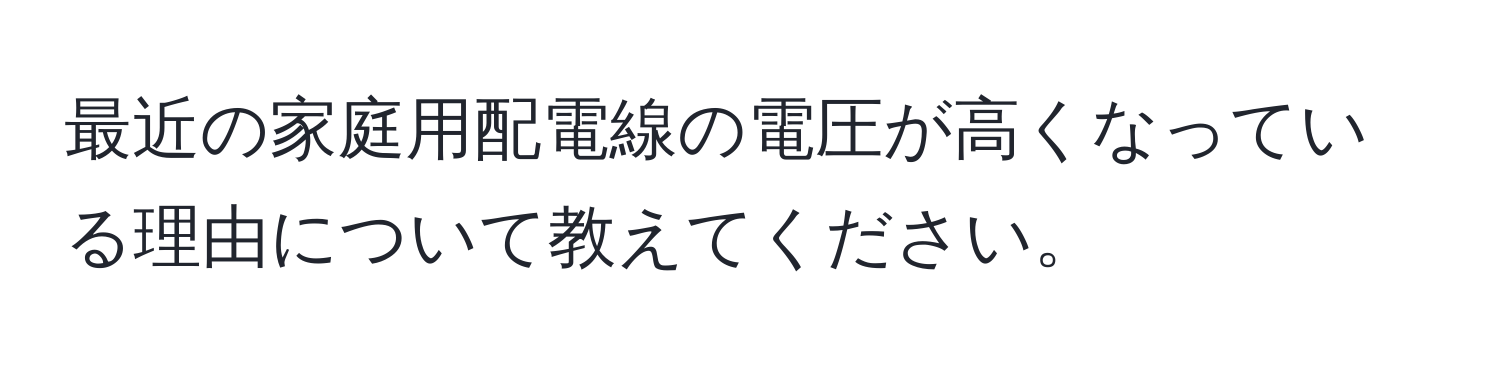 最近の家庭用配電線の電圧が高くなっている理由について教えてください。