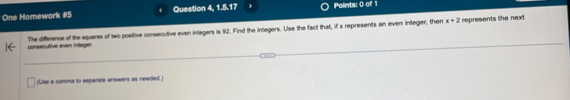 One Homework #5 Question 4, 1.5.17 Points: 0 of 1 
The difference of the squares of two positive consecutive even integers is 92. Find the integers. Use the fact that, if x represents an even integer, then x+2 represents the next 
consecutive even integer. 
(Use a comma to separate answers as needed.)