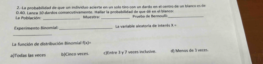 2.-La probabilidad de que un individuo acierte en un solo tiro con un dardo en el centro de un blanco es de
0.40. Lanza 10 dardos consecutivamente. Hallar la probabilidad de que dé en el blanco:
La Población: _Muestra:_ Prueba de Bernoulli:_
Experimento Binomial: _La variable aleatoria de interés X=
_
La función de distribución Binomial f(x)=
a)Todas las veces b)Cinco veces. c)Entre 3 y 7 veces inclusive. d) Menos de 3 veces.