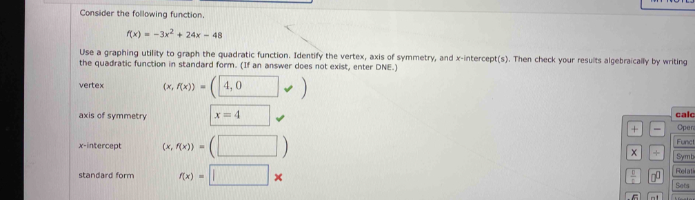 Consider the following function.
f(x)=-3x^2+24x-48
Use a graphing utility to graph the quadratic function. Identify the vertex, axis of symmetry, and x-intercept(s). Then check your results algebraically by writing
the quadratic function in standard form. (If an answer does not exist, enter DNE.)
vertex (x,f(x))=(4,0vee )
axis of symmetry x=4 □  cald
+ Oper
x-intercept (x,f(x))=(□ ) Func
÷ Symb
Relati
standard form f(x)=□ *  □ /□   □^(□) Sets