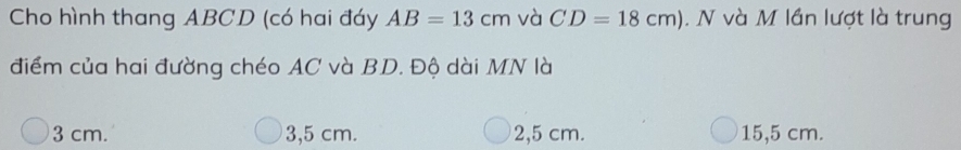 Cho hình thang ABCD (có hai đáy AB=13cm và CD=18cm). N và M lần lượt là trung
điểm của hai đường chéo AC và BD. Độ dài MN là
3 cm. 3,5 cm. 2,5 cm. 15,5 cm.