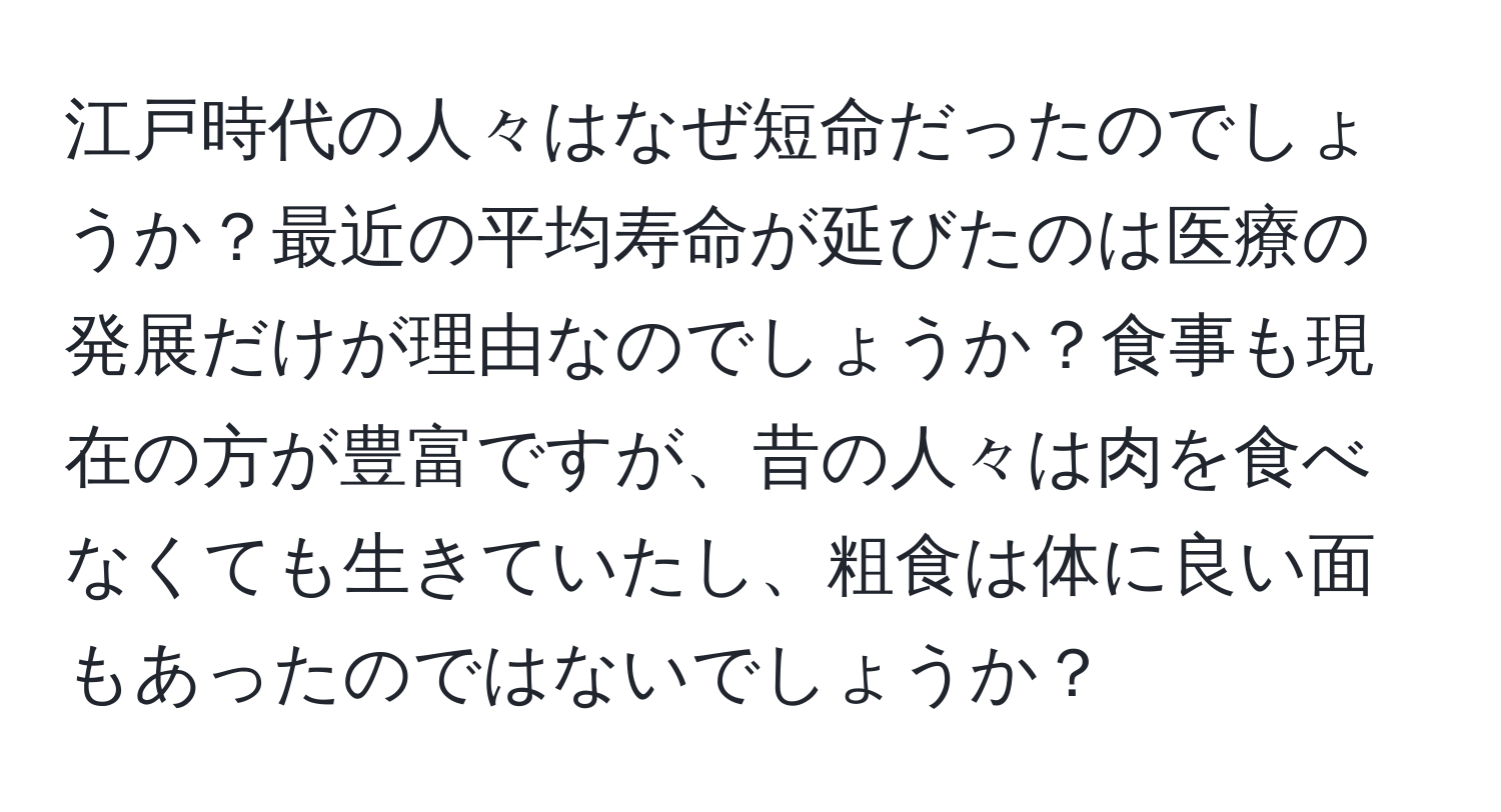 江戸時代の人々はなぜ短命だったのでしょうか？最近の平均寿命が延びたのは医療の発展だけが理由なのでしょうか？食事も現在の方が豊富ですが、昔の人々は肉を食べなくても生きていたし、粗食は体に良い面もあったのではないでしょうか？