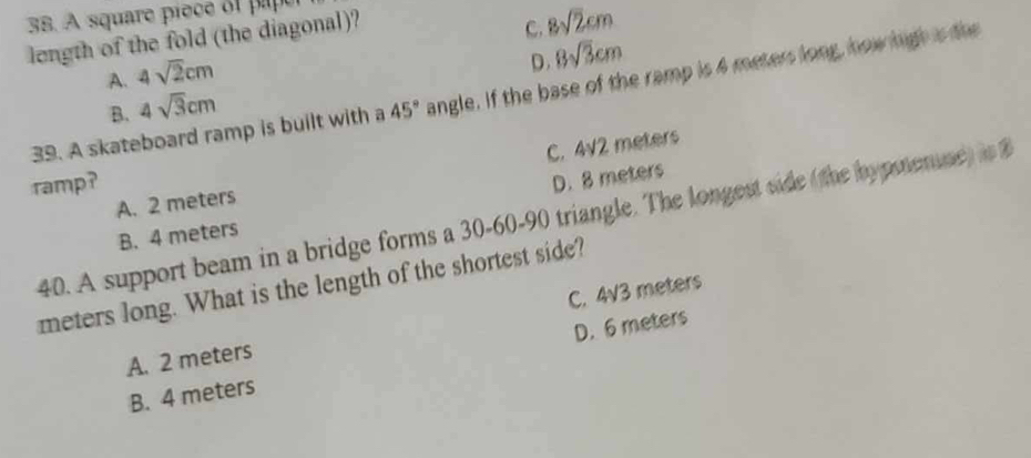 A square pièce of paper
length of the fold (the diagonal)?
C. 8sqrt(2)cm
A. 4sqrt(2)cm
B. 4sqrt(3)cm D. 8sqrt(3)cm
39. A skateboard ramp is built with a 45° angle. If the base of the ramp is 4 meters long, how high is the
C. 4sqrt(2)
A. 2 meters meters
ramp?
B. 4 meters D. 8 meters
40. A support beam in a bridge forms a 30 - 60 - 90 triangle. The longest side (the hypmenie) in
meters long. What is the length of the shortest side?
A. 2 meters C. 4V3 meters
D. 6 meters
B. 4 meters