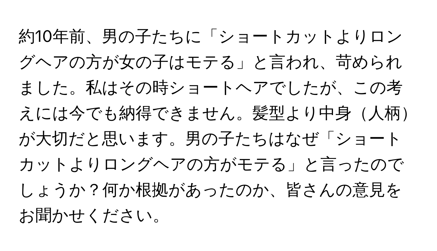 約10年前、男の子たちに「ショートカットよりロングヘアの方が女の子はモテる」と言われ、苛められました。私はその時ショートヘアでしたが、この考えには今でも納得できません。髪型より中身人柄が大切だと思います。男の子たちはなぜ「ショートカットよりロングヘアの方がモテる」と言ったのでしょうか？何か根拠があったのか、皆さんの意見をお聞かせください。