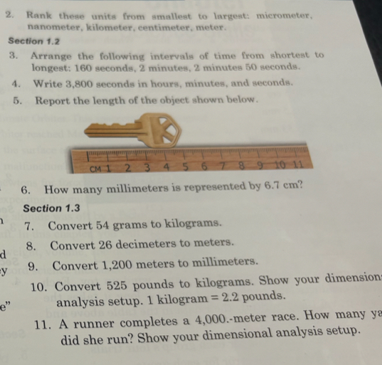 Rank these units from smallest to largest: micrometer,
nanometer, kilometer, centimeter, meter. 
Section 1.2 
3. Arrange the following intervals of time from shortest to 
longest: 160 seconds, 2 minutes, 2 minutes 50 seconds. 
4. Write 3,800 seconds in hours, minutes, and seconds. 
5. Report the length of the object shown below. 
6. How many millimeters is represented by 6.7 cm? 
Section 1.3 
7. Convert 54 grams to kilograms. 
8. Convert 26 decimeters to meters. 
d 
y 9. Convert 1,200 meters to millimeters. 
10. Convert 525 pounds to kilograms. Show your dimension 
e” analysis setup. 1 kilogram =2.2 pounds. 
11. A runner completes a 4,000.-meter race. How many ya 
did she run? Show your dimensional analysis setup.